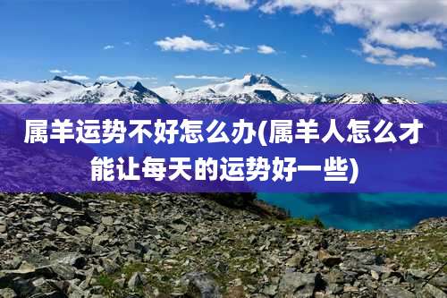 属羊运势不好怎么办(属羊人怎么才能让每天的运势好一些)