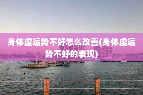 身体虚运势不好怎么改善(身体虚运势不好的表现)