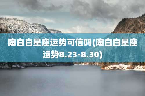 陶白白星座运势可信吗(陶白白星座运势8.23-8.30)