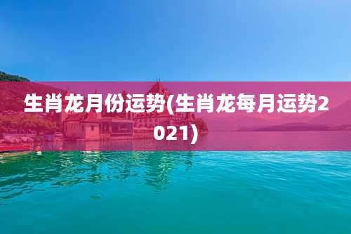 生肖龙月份运势(生肖龙每月运势2021)