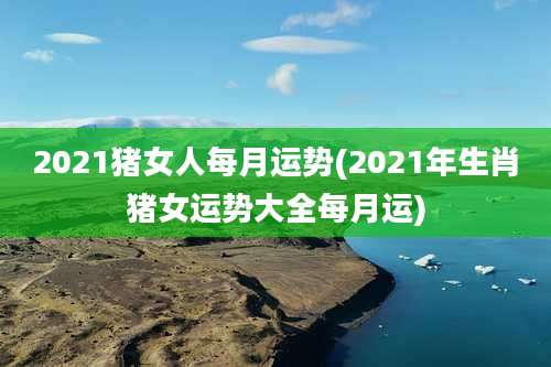 2021猪女人每月运势(2021年生肖猪女运势大全每月运)