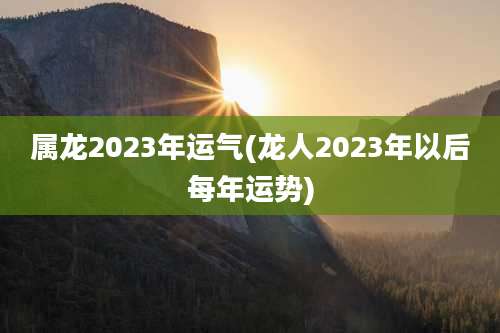 属龙2023年运气(龙人2023年以后每年运势)