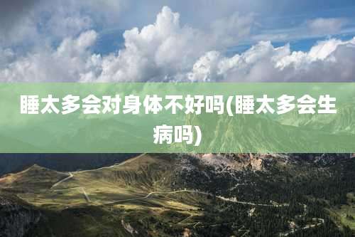 睡太多会对身体不好吗(睡太多会生病吗)