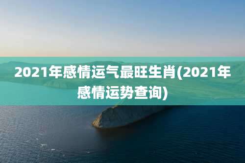 2021年感情运气最旺生肖(2021年感情运势查询)