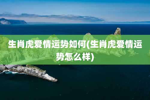 生肖虎爱情运势如何(生肖虎爱情运势怎么样)