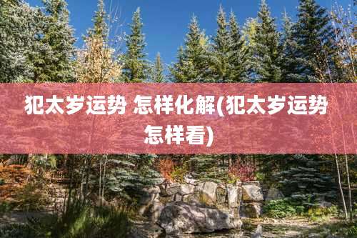 犯太岁运势 怎样化解(犯太岁运势 怎样看)