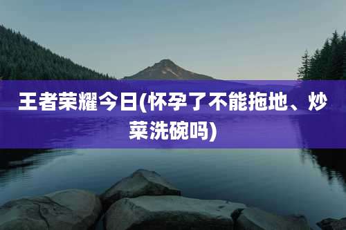 王者荣耀今日(怀孕了不能拖地、炒菜洗碗吗)