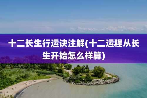 十二长生行运诀注解(十二运程从长生开始怎么样算)