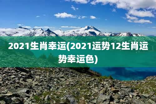 2021生肖幸运(2021运势12生肖运势幸运色)