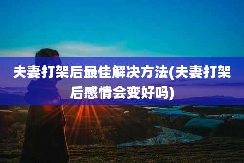 夫妻打架后最佳解决方法(夫妻打架后感情会变好吗)