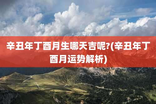 辛丑年丁酉月生哪天吉呢?(辛丑年丁酉月运势解析)
