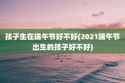 孩子生在端午节好不好(2021端午节出生的孩子好不好)