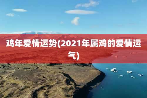 鸡年爱情运势(2021年属鸡的爱情运气)