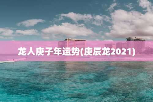 龙人庚子年运势(庚辰龙2021)