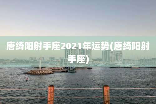 唐绮阳射手座2021年运势(唐绮阳射手座)