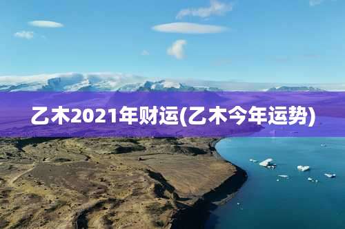 乙木2021年财运(乙木今年运势)