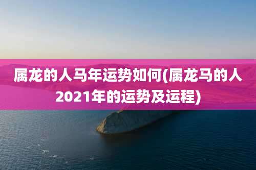 属龙的人马年运势如何(属龙马的人2021年的运势及运程)