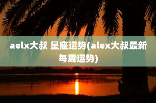 aelx大叔 星座运势(alex大叔最新每周运势)