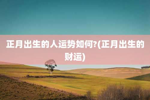 正月出生的人运势如何?(正月出生的财运)