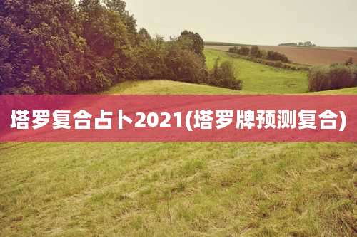 塔罗复合占卜2021(塔罗牌预测复合)