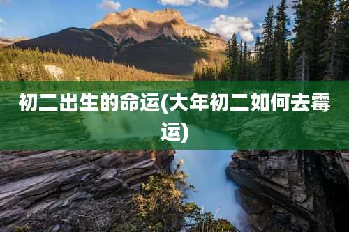 初二出生的命运(大年初二如何去霉运)