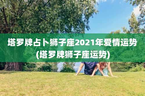 塔罗牌占卜狮子座2021年爱情运势(塔罗牌狮子座运势)