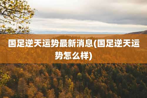 国足逆天运势最新消息(国足逆天运势怎么样)