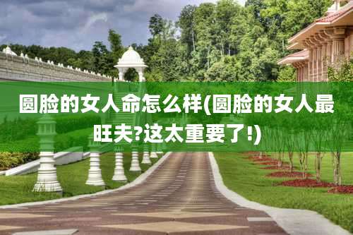 圆脸的女人命怎么样(圆脸的女人最旺夫?这太重要了!)