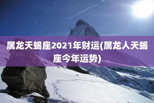 属龙天蝎座2021年财运(属龙人天蝎座今年运势)