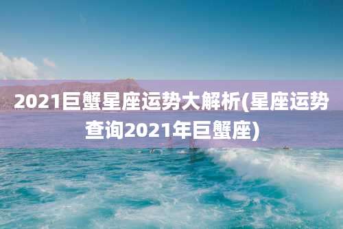 2021巨蟹星座运势大解析(星座运势查询2021年巨蟹座)
