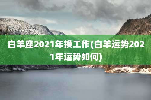 白羊座2021年换工作(白羊运势2021年运势如何)