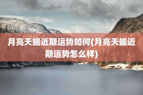 月亮天蝎近期运势如何(月亮天蝎近期运势怎么样)