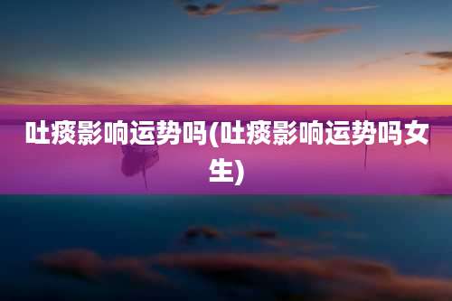 吐痰影响运势吗(吐痰影响运势吗女生)