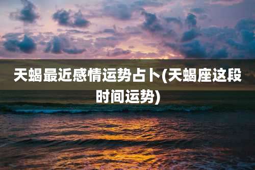 天蝎最近感情运势占卜(天蝎座这段时间运势)