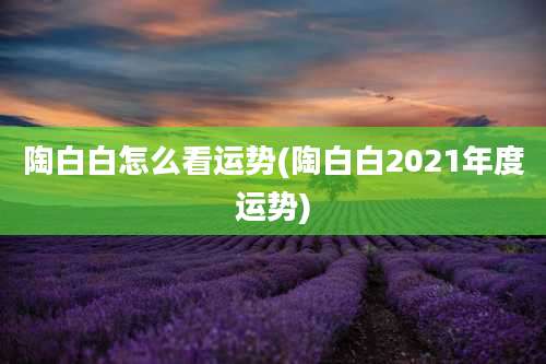 陶白白怎么看运势(陶白白2021年度运势)