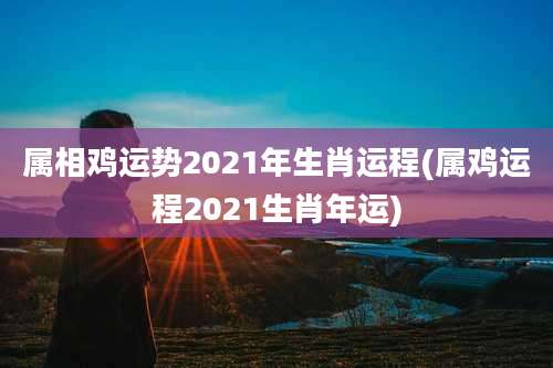 属相鸡运势2021年生肖运程(属鸡运程2021生肖年运)