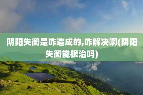 阴阳失衡是咋造成的,咋解决啊(阴阳失衡能根治吗)