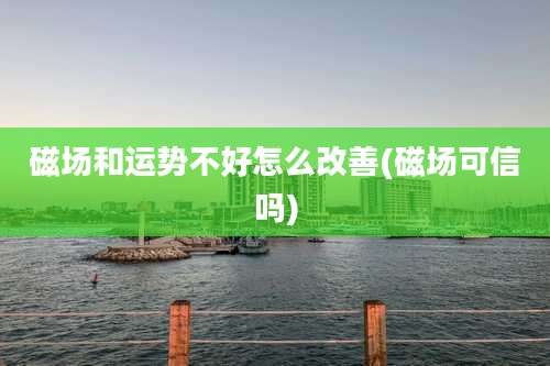 磁场和运势不好怎么改善(磁场可信吗)