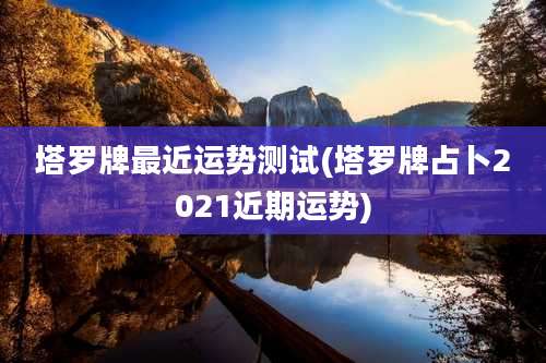 塔罗牌最近运势测试(塔罗牌占卜2021近期运势)