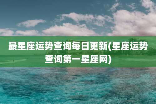 最星座运势查询每日更新(星座运势查询第一星座网)