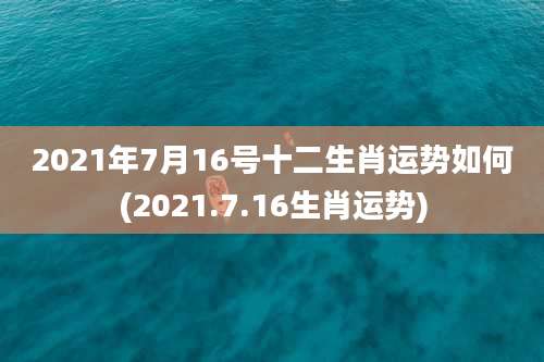 2021年7月16号十二生肖运势如何(2021.7.16生肖运势)