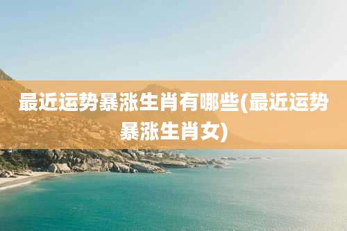 最近运势暴涨生肖有哪些(最近运势暴涨生肖女)