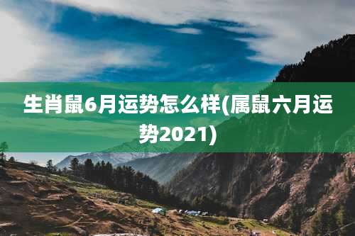 生肖鼠6月运势怎么样(属鼠六月运势2021)
