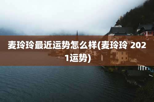 麦玲玲最近运势怎么样(麦玲玲 2021运势)