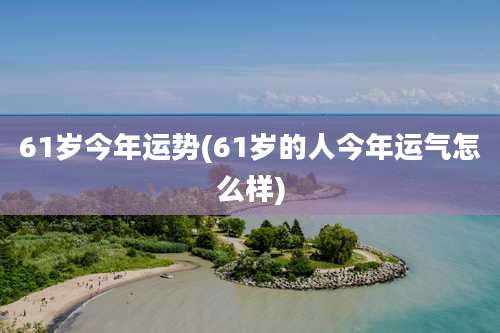 61岁今年运势(61岁的人今年运气怎么样)
