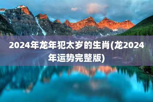 2024年龙年犯太岁的生肖(龙2024年运势完整版)