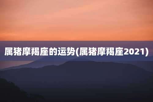 属猪摩羯座的运势(属猪摩羯座2021)