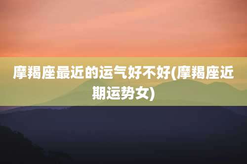摩羯座最近的运气好不好(摩羯座近期运势女)