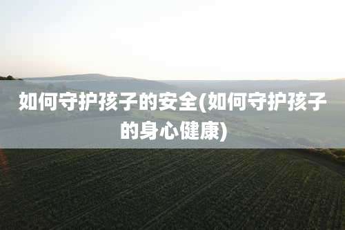 如何守护孩子的安全(如何守护孩子的身心健康)