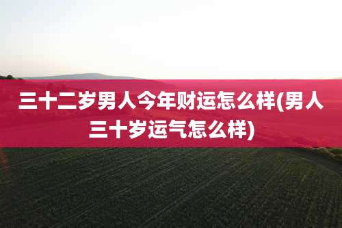 三十二岁男人今年财运怎么样(男人三十岁运气怎么样)